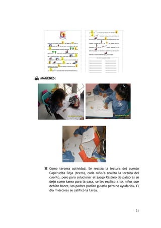  IMÁGENES:




      Como tercera actividad, Se realiza la lectura del cuento
       Caperucita Roja (texto), cada niño/a realiza la lectura del
       cuento, pero para solucionar el juego Rastreo de palabras se
       dejó como tarea para la casa, se les explico a los niños que
       debían hacer, los padres podían guiarlo pero no ayudarlos. El
       día miércoles se calificó la tarea.




                                                                 21
 