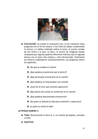  EVALUACION: Se realizó la evaluación oral, se les realizaron estas
     preguntas con el fin de conocer si los niños/as habían comprendido
     la lectura y si habían realizado solitos la tarea, el cuento variaba
     de una forma a la otra, es decir, la lectura de imágenes estaba
     compuesta por algunas palabras diferentes mientras que la segunda
     lectura era un poco más extensa y más estructurada. Finalmente
     los niños/as respondieron satisfactoriamente, las preguntas fueron
     las siguientes.

         ¿De qué se trataba el cuento?

         ¿Qué palabras encontraron por la letra C?

         ¿Qué personajes encontraste en el cuento?

         ¿Qué palabras se relacionaban con comida?

         ¿Cuál fue el error que cometió caperucita?

         ¿Qué partes del cuerpo se nombraron en el cuento?

         ¿Qué palabras desconocidas encontraron?

         ¿De quién se disfrazó el lobo para confundir a caperucita?

         ¿A quién se comió el lobo?
ACTIVIDAD NUMERO 4:

   TEMA: Reconociendo la letra H, h; en nombre de objetos, animales
     y cosas.

   OBJETIVO:


                                                                       23
 