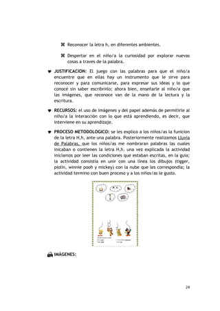  Reconocer la letra h, en diferentes ambientes.

       Despertar en el niño/a la curiosidad por explorar nuevas
         cosas a traves de la palabra.

 JUSTIFICACION: El juego con las palabras para que el niño/a
   encuentre que en ellas hay un instrumento que le sirve para
   reconocer y para comunicarse, para expresar sus ideas y lo que
   conocé sin saber escribrirlo; ahora bien, enseñarle al niño/a que
   las imágenes, que reconoce van de la mano de la lectura y la
   escritura.

 RECURSOS: el uso de imágenes y del papel además de permitirle al
   niño/a la interacción con lo que está aprendiendo, es decir, que
   interviene en su aprendizaje.

 PROCESO METODOLOGICO: se les explico a los niños/as la funicion
   de la letra H,h, ante una palabra. Posteriormente realizamos Lluvia
   de Palabras, que los niños/as me nombraran palabras las cuales
   inicaban o contienen la letra H,h. una vez explicada la actividad
   iniciamos por leer las condiciones que estaban escritas, en la guia;
   la actividad consistia en unir con una línea los dibujos (tigger,
   piolin, winnie pooh y mickey) con la nube que les correspondia; la
   actividad termino con buen proceso y a los niños/as le gusto.




 IMÁGENES:




                                                                    24
 