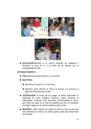  EVALUACION:Obserbar si el niño/a reconoce las imágenes y
     identifica la letra H, h. Y la unión de los dibujos con su
     correspondiente nube.

ACTIVIDAD NUMERO 5:

   TEMA: Reconociendo la letra H, h, eun texto.

   OBJETIVOS:

      Identificar la letra H, h, en el texto.

      Descubrir como disfruta el niño/a la lectura y la escritura a
        partir de los grupos que surgen.

   JUSTIFICACION: A través de los juegos se desea desarrollar la
     capacidad de crear, imaginar, construir, frases, fomentar la
     originalidad, invitando a dar soluciones. Permitiendole al niño/a
     que viaje aun lugar en el cual las palabras que lee lo transporte
     aun lugar magico en el cual sus palabras cobrar vida.

   RECURSOS: Jugar mientras se realiza la lectura y que las lecturas
     sean llamativas al niño/a, se utilizo papel y lapiz para desarrollar
     la actividad.

                                                                      25
 