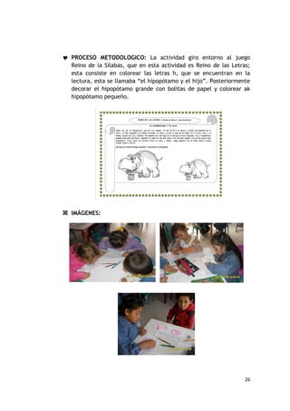  PROCESO METODOLOGICO: La actividad giro entorno al juego
  Reino de la Silabas, que en esta actividad es Reino de las Letras;
  esta consiste en colorear las letras h, que se encuentran en la
  lectura, esta se llamaba “el hipopótamo y el hijo”. Posteriormente
  decorar el hipopótamo grande con bolitas de papel y colorear ak
  hipopótamo pequeño.




 IMÁGENES:




                                                                  26
 