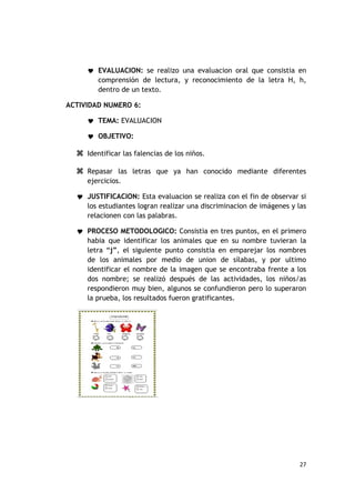  EVALUACION: se realizo una evaluacion oral que consistia en
        comprensión de lectura, y reconocimiento de la letra H, h,
        dentro de un texto.

ACTIVIDAD NUMERO 6:

      TEMA: EVALUACION

      OBJETIVO:

   Identificar las falencias de los niños.

   Repasar las letras que ya han conocido mediante diferentes
     ejercicios.

   JUSTIFICACION: Esta evaluacion se realiza con el fin de observar si
     los estudiantes logran realizar una discriminacion de imágenes y las
     relacionen con las palabras.

   PROCESO METODOLOGICO: Consistia en tres puntos, en el primero
     habia que identificar los animales que en su nombre tuvieran la
     letra “j”, el siguiente punto consistia en emparejar los nombres
     de los animales por medio de union de sílabas, y por ultimo
     identificar el nombre de la imagen que se encontraba frente a los
     dos nombre; se realizó después de las actividades, los niños/as
     respondieron muy bien, algunos se confundieron pero lo superaron
     la prueba, los resultados fueron gratificantes.




                                                                      27
 