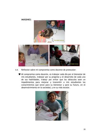 IMÁGENES:




6.4.   Reflexion sobre mi compromiso como docente de preescolar:

    Mi compromiso como docente, es trabajar cada día por el bienestar de
       mis estudiantes, trabajar por su progreso y el desarrollo de cada una
       de sus habilidades, trabajr por evitar que los obtaculos sean un
       impedimentos para mejorar y transmitir a mis estudiantes los
       conocimientos que seran para su bienestar y para su futuro, en el
       desenvolvimiento en la sociedad, y en su vida escolar.




                                                                          28
 