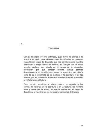7.

                               CONCLUSION



     Con el desarrollo de esta actividad, pude llevar lo teorico a la
     practica, es decir, pude observar como los niños/as en cualquier
     etapa tienen rasgos de desarrollo que nos permiten como maestra
     identificar la mejor forma de motivar, el trabajar con los niños
     permite explorar mas afondo en el campo de la educacion
     preescolar, por que conocer nuestro trabajo permite
     desenvolvernos en las diferentes areas de aprendizaj del niño/a
     como lo es el desarrollo de la escritura y la escritura, y de los
     ahbitos que les brindemos a nuestros estudiantes en el preescolar
     se reflejaran en el futuro.

     Para concluir, permitirle al niño/a conocer la mayoria de las
     formas de navergar en la escritura y en la lectura, les formara
     amor y pasión por la misma, asi que la motivacion, el juego, la
     didactica y la maestra son las mejores herramientas de trabajo.




                                                                    29
 