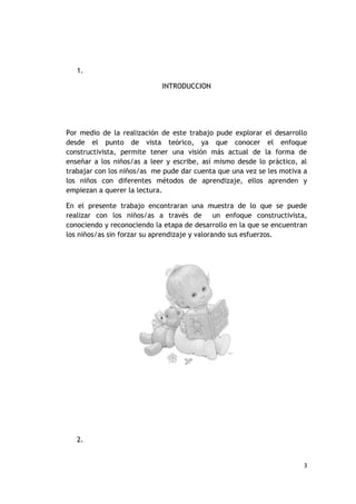 1.

                            INTRODUCCION




Por medio de la realización de este trabajo pude explorar el desarrollo
desde el punto de vista teórico, ya que conocer el enfoque
constructivista, permite tener una visión más actual de la forma de
enseñar a los niños/as a leer y escribe, así mismo desde lo práctico, al
trabajar con los niños/as me pude dar cuenta que una vez se les motiva a
los niños con diferentes métodos de aprendizaje, ellos aprenden y
empiezan a querer la lectura.

En el presente trabajo encontraran una muestra de lo que se puede
realizar con los niños/as a través de un enfoque constructivista,
conociendo y reconociendo la etapa de desarrollo en la que se encuentran
los niños/as sin forzar su aprendizaje y valorando sus esfuerzos.




   2.


                                                                       3
 