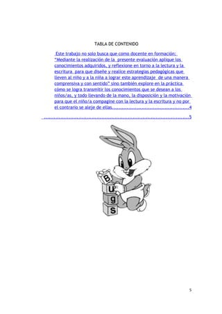TABLA DE CONTENIDO

       Este trabajo no solo busca que como docente en formación:
      “Mediante la realización de la presente evaluación aplique los
      conocimientos adquiridos, y reflexione en torno a la lectura y la
      escritura para que diseñe y realice estrategias pedagógicas que
      lleven al niño y a la niña a lograr este aprendizaje de una manera
      comprensiva y con sentido” sino también explore en la práctica
      cómo se logra transmitir los conocimientos que se desean a los
      niños/as, y todo llevando de la mano, la disposición y la motivación
      para que el niño/a compagine con la lectura y la escritura y no por
      el contrario se aleje de ellas...............................................4

........................................................................................5




                                                                                       5
 