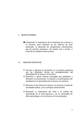 3. OBJETIVO GENERAL:



        Comprender la importancia de la enseñanza de la lectura y
          la escritura, para favorecer en los niños/as de nivel
          preescolar, el desarrollo de competencias comunicativas
          que les permita expresarse de manera oral y escrita, a
          través de un enfoque constructivista.




3.1.   OBJETIVOS ESPECIFICOS:



        Vincular al docente en formación, en la práctica educativa
         con las diferentes formas de acompañamiento del
         aprendizaje de la lectura y la escritura.
        Identificar y aplicar diversas estrategias que posibiliten y
         fomenten la comunicación, la relación y la participación del
         estudiante en el aprendizaje de la lectura y la escritura.

        Estimular en los niños/as la lectura y la escritura a través de
          actividades lúdicas, con un enfoque constructivista.

        Reconocer la importancia del cómo y el cuándo del
          aprendizaje de la lecto-escritura y de la continuidad de
          dicho aprendizaje, en los niños/as en nivel preescolar.




                                                                      6
 