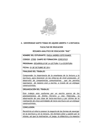 4. UNIVERSIDAD SANTO TOMAS DE AQUINO ABIERTA Y A DISTANCIA

                      FACULTAD DE EDUCACION

             RESUMEN ANALITICO DE EDUCACION “RAE”

  NOMBRE DEL ESTUDIANTE: PAOLA ANDREA SOTO RAMOS

  CODIGO: 57998 CAMPO DE FORMACION: ESPECIFICO

  PROGRAMA: DESARROLLO DE LA LECTURA Y LA ESCRITURA

  FECHA: 01 DE OCTUBRE DE 2011

  FINALIDAD DEL TRABAJO:

  Comprender la importancia de la enseñanza de la lectura y la
  escritura, para favorecer en los niños/as de nivel preescolar, el
  desarrollo de competencias comunicativas       que les permita
  expresarse de manera oral y escrita, a través de un enfoque
  constructivista.

  ORGANIZACIÓN DEL TRABAJO:

  Este trabajo esta conforma por un escrito acerca de los
  planteamientos de Emilia Ferreiro y Ana Teberosky, la
  observación de una clase de lecto-escritura y por último de la
  realización de cinco actividades de lecto-escritura con un enfoque
  constructivista.

  CONCLUSION:

  Permitirle al niño/a conocer la mayoria de las formas de navergar
  en la escritura y en la lectura, les formara amor y pasión por la
  misma, asi que la motivacion, el juego, la didactica y la maestra

                                                                       7
 
