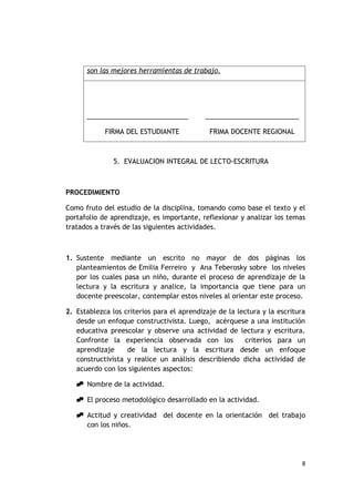 son las mejores herramientas de trabajo.




      ___________________________           _________________________

            FIRMA DEL ESTUDIANTE             FRIMA DOCENTE REGIONAL



               5. EVALUACION INTEGRAL DE LECTO-ESCRITURA



PROCEDIMIENTO

Como fruto del estudio de la disciplina, tomando como base el texto y el
portafolio de aprendizaje, es importante, reflexionar y analizar los temas
tratados a través de las siguientes actividades.



1. Sustente mediante un escrito no mayor de dos páginas los
   planteamientos de Emilia Ferreiro y Ana Teberosky sobre los niveles
   por los cuales pasa un niño, durante el proceso de aprendizaje de la
   lectura y la escritura y analice, la importancia que tiene para un
   docente preescolar, contemplar estos niveles al orientar este proceso.

2. Establezca los criterios para el aprendizaje de la lectura y la escritura
   desde un enfoque constructivista. Luego, acérquese a una institución
   educativa preescolar y observe una actividad de lectura y escritura.
   Confronte la experiencia observada con los           criterios para un
   aprendizaje     de la lectura y la escritura desde un enfoque
   constructivista y realice un análisis describiendo dicha actividad de
   acuerdo con los siguientes aspectos:

    Nombre de la actividad.

    El proceso metodológico desarrollado en la actividad.

    Actitud y creatividad del docente en la orientación del trabajo
     con los niños.




                                                                          8
 