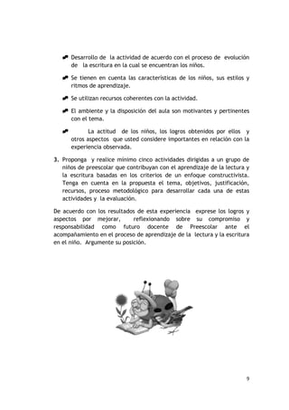  Desarrollo de la actividad de acuerdo con el proceso de evolución
     de la escritura en la cual se encuentran los niños.

    Se tienen en cuenta las características de los niños, sus estilos y
     ritmos de aprendizaje.

    Se utilizan recursos coherentes con la actividad.

    El ambiente y la disposición del aula son motivantes y pertinentes
     con el tema.

             La actitud de los niños, los logros obtenidos por ellos y
       otros aspectos que usted considere importantes en relación con la
       experiencia observada.

3. Proponga y realice mínimo cinco actividades dirigidas a un grupo de
   niños de preescolar que contribuyan con el aprendizaje de la lectura y
   la escritura basadas en los criterios de un enfoque constructivista.
   Tenga en cuenta en la propuesta el tema, objetivos, justificación,
   recursos, proceso metodológico para desarrollar cada una de estas
   actividades y la evaluación.

De acuerdo con los resultados de esta experiencia exprese los logros y
aspectos por mejorar,        reflexionando sobre su compromiso y
responsabilidad como futuro docente de Preescolar ante el
acompañamiento en el proceso de aprendizaje de la lectura y la escritura
en el niño. Argumente su posición.




                                                                        9
 