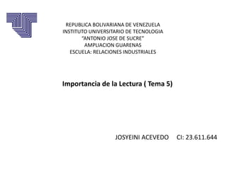 REPUBLICA BOLIVARIANA DE VENEZUELA
INSTITUTO UNIVERSITARIO DE TECNOLOGIA
“ANTONIO JOSE DE SUCRE”
AMPLIACION GUARENAS
ESCUELA: RELACIONES INDUSTRIALES
JOSYEINI ACEVEDO CI: 23.611.644
Importancia de la Lectura ( Tema 5)
 