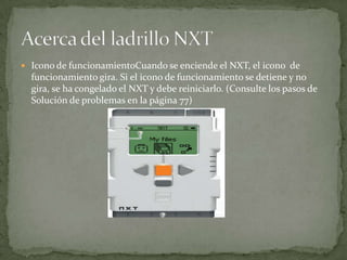  Icono de funcionamientoCuando se enciende el NXT, el icono de
funcionamiento gira. Si el icono de funcionamiento se detiene y no
gira, se ha congelado el NXT y debe reiniciarlo. (Consulte los pasos de
Solución de problemas en la página 77)
 