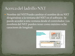 Nombre del NXTPuede cambiar el nombre de su NXT
dirigiéndose a la ventana del NXT en el software. Se
puede acceder a esta ventana desde el controlador. Los
nombres del NXT pueden tener como máximo ocho
caracteres de longitud.
 