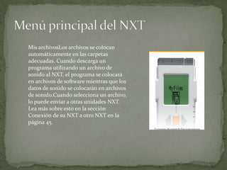 Mis archivosLos archivos se colocan
automáticamente en las carpetas
adecuadas. Cuando descarga un
programa utilizando un archivo de
sonido al NXT, el programa se colocará
en archivos de software mientras que los
datos de sonido se colocarán en archivos
de sonido.Cuando selecciona un archivo,
lo puede enviar a otras unidades NXT.
Lea más sobre esto en la sección
Conexión de su NXT a otro NXT en la
página 45.
 