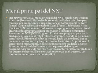  1512 315Programa NXTMenú principal del NXTTecnologíaSeleccione
Adelante [Forward]. Utilice los botones de las echas gris claro para
moverse por las opciones y luego presione el botón naranja de Intro
[Enter] para seleccionar.Seleccione Táctil [Touch]. Seleccione Atrás
[Backward].No necesita un ordenador para programar un robot. Puede
crear muchos programas sin su ordenador, utilizando el submenú
Programa del NXT [NXT Program].Pruebe este programa para ver lo
fácil que es.Haga que el robot retroceda y avance cuando se presiona el
sensor táctil. Primero, el robot se moverá hacia delante hasta que se
presione el sensor táctil y luego se moverá hacia atrás. Al presionar el
sensor táctil nuevamente, el robot se moverá otra vez hacia delante.
Esto continuará indenidamente hasta que usted detenga el
programa.Asegúrese de que el sensor y los motores están conectados en
los puertos correctos. El sensor táctil se conecta en el puerto 1. Los
motores se conectan en los puertos B y C
 
