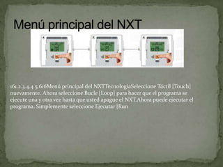 161.2.3.4.4 5 616Menú principal del NXTTecnologíaSeleccione Táctil [Touch]
nuevamente. Ahora seleccione Bucle [Loop] para hacer que el programa se
ejecute una y otra vez hasta que usted apague el NXT.Ahora puede ejecutar el
programa. Simplemente seleccione Ejecutar [Run
 