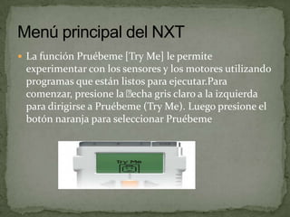  La función Pruébeme [Try Me] le permite
experimentar con los sensores y los motores utilizando
programas que están listos para ejecutar.Para
comenzar, presione la echa gris claro a la izquierda
para dirigirse a Pruébeme (Try Me). Luego presione el
botón naranja para seleccionar Pruébeme
 