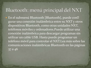  En el submenú Bluetooth [Bluetooth], puede con
gurar una conexión inalámbrica entre su NXT y otros
dispositivos Bluetooth, como otras unidades NXT,
teléfonos móviles y ordenadores.Puede utilizar una
conexión inalámbrica para descargar programas sin
utilizar un cable USB. Hasta puede programar un
teléfono móvil para controlar el NXT.Lea más sobre las
comunicaciones inalámbricas Bluetooth en las páginas
37 a 46
 