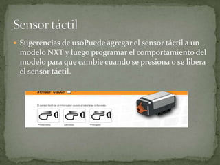  Sugerencias de usoPuede agregar el sensor táctil a un
modelo NXT y luego programar el comportamiento del
modelo para que cambie cuando se presiona o se libera
el sensor táctil.
 