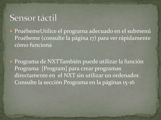  PruébemeUtilice el programa adecuado en el submenú
Pruébeme (consulte la página 17) para ver rápidamente
cómo funciona
 Programa de NXTTambién puede utilizar la función
Programa [Program] para crear programas
directamente en el NXT sin utilizar un ordenador.
Consulte la sección Programa en la páginas 15-16
 