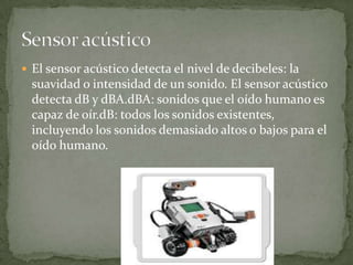  El sensor acústico detecta el nivel de decibeles: la
suavidad o intensidad de un sonido. El sensor acústico
detecta dB y dBA.dBA: sonidos que el oído humano es
capaz de oír.dB: todos los sonidos existentes,
incluyendo los sonidos demasiado altos o bajos para el
oído humano.
 