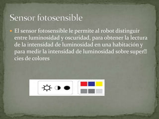  El sensor fotosensible le permite al robot distinguir
entre luminosidad y oscuridad, para obtener la lectura
de la intensidad de luminosidad en una habitación y
para medir la intensidad de luminosidad sobre super
cies de colores
 