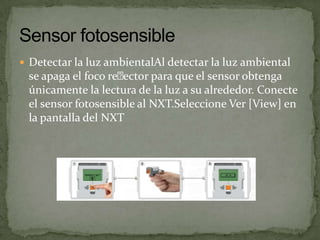  Detectar la luz ambientalAl detectar la luz ambiental
se apaga el foco reector para que el sensor obtenga
únicamente la lectura de la luz a su alrededor. Conecte
el sensor fotosensible al NXT.Seleccione Ver [View] en
la pantalla del NXT
 