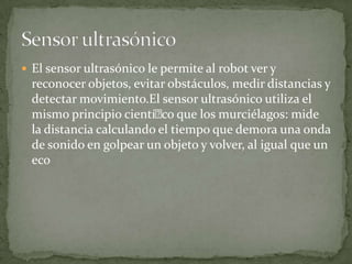  El sensor ultrasónico le permite al robot ver y
reconocer objetos, evitar obstáculos, medir distancias y
detectar movimiento.El sensor ultrasónico utiliza el
mismo principio cientíco que los murciélagos: mide
la distancia calculando el tiempo que demora una onda
de sonido en golpear un objeto y volver, al igual que un
eco
 