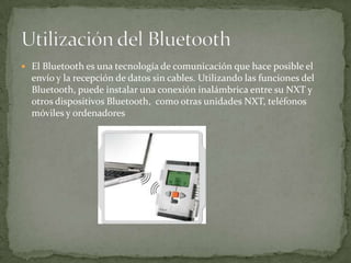  El Bluetooth es una tecnología de comunicación que hace posible el
envío y la recepción de datos sin cables. Utilizando las funciones del
Bluetooth, puede instalar una conexión inalámbrica entre su NXT y
otros dispositivos Bluetooth, como otras unidades NXT, teléfonos
móviles y ordenadores
 