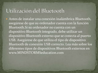  Antes de instalar una conexión inalámbrica Bluetooth,
asegúrese de que su ordenador cuenta con la función
Bluetooth.Si su ordenador no cuenta con un
dispositivo Bluetooth integrado, debe utilizar un
dispositivo Bluetooth externo que se conecta al puerto
USB. Asegúrese de que utiliza el tipo de dispositivo
Bluetooth de conexión USB correcto. Lea más sobre los
diferentes tipos de dispositivos Bluetooth externos en
www.MINDSTORMSeducation.com
 