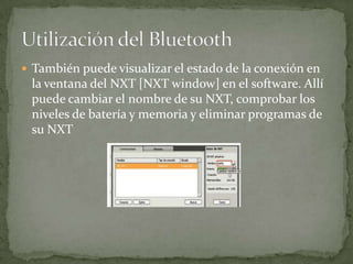  También puede visualizar el estado de la conexión en
la ventana del NXT [NXT window] en el software. Allí
puede cambiar el nombre de su NXT, comprobar los
niveles de batería y memoria y eliminar programas de
su NXT
 