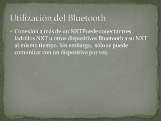  Conexión a más de un NXTPuede conectar tres
ladrillos NXT u otros dispositivos Bluetooth a su NXT
al mismo tiempo. Sin embargo, sólo se puede
comunicar con un dispositivo por vez.
 