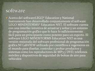  Acerca del softwareLEGO® Education y National
Instruments han desarrollado conjuntamente el software
LEGO MINDSTORMS® Education NXT. El software cuenta
con una interfaz intuitiva de arrastrar y soltar y un entorno
de programación gráco que lo hace lo sucientemente
fácil para un principiante como potente para un experto. El
software LEGO MINDSTORMS Education NXT es una
versión mejorada del software profesional de programación
gráca NI LabVIEW utilizado por cientícos e ingenieros en
el mundo para diseñar, controlar y probar productos y
sistemas como los reproductores de MP3 y DVD, teléfonos
móviles y dispositivos de seguridad de bolsas de aire para
vehículos
 