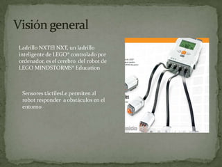 Ladrillo NXTEl NXT, un ladrillo
inteligente de LEGO® controlado por
ordenador, es el cerebro del robot de
LEGO MINDSTORMS® Education
Sensores táctilesLe permiten al
robot responder a obstáculos en el
entorno
 
