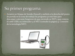  Arrastre un bloque de Sonido [Sound] y suéltelo a la derecha del punto
de partida en la zona de trabajo.Su programa ya está listo para
descargar y ejecutar.Asegúrese de que enciende su NXT y que conecta
el cable USB a su ordenador y al NXT (consulte la página 9, Conexión
de la tecnología NXT)
 