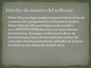  Robot EducatorAquí puede encontrar instrucciones de
construcción y programación utilizando el modelo
Robot Educator.Mi portalAquí puede acceder a
www.MINDSTORMSeducation.com para obtener
herramientas, descargas e información.Barra de
herramientasLa barra de herramientas incluye los
comandos más frecuentemente utilizados de la barra
de menú en una ubicación de fácil acces
 