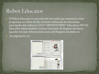 El Robot Educator es una serie de tutoriales que muestran cómo
programar un robot de dos motores utilizando las funciones
principales del software LEGO® MINDSTORMS® Education NXT.El
Educador robot también incluye tutoriales de Registro de datos
(puedes ver más información acerca del Registro de datos en
 las páginas 61-71).
 