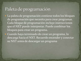  La paleta de programación contiene todos los bloques
de programación que necesita para crear programas.
Cada bloque de programación incluye instrucciones
que el NXT puede interpretar. Puede combinar los
bloques para crear un programa.
 Cuando haya terminado de crear un programa, lo
descarga hacia el NXT. Recuerde encender y conectar
su NXT antes de descargar un programa
 