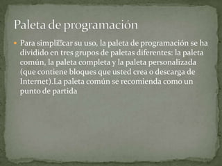  Para simplicar su uso, la paleta de programación se ha
dividido en tres grupos de paletas diferentes: la paleta
común, la paleta completa y la paleta personalizada
(que contiene bloques que usted crea o descarga de
Internet).La paleta común se recomienda como un
punto de partida
 