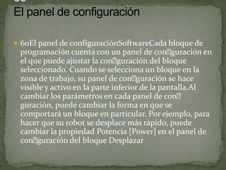  60El panel de configuraciónSoftwareCada bloque de
programación cuenta con un panel de conguración en
el que puede ajustar la conguración del bloque
seleccionado. Cuando se selecciona un bloque en la
zona de trabajo, su panel de conguración se hace
visible y activo en la parte inferior de la pantalla.Al
cambiar los parámetros en cada panel de con
guración, puede cambiar la forma en que se
comportará un bloque en particular. Por ejemplo, para
hacer que su robot se desplace más rápido, puede
cambiar la propiedad Potencia [Power] en el panel de
conguración del bloque Desplazar
 