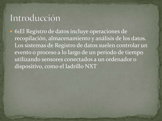  61El Registro de datos incluye operaciones de
recopilación, almacenamiento y análisis de los datos.
Los sistemas de Registro de datos suelen controlar un
evento o proceso a lo largo de un periodo de tiempo
utilizando sensores conectados a un ordenador o
dispositivo, como el ladrillo NXT
 