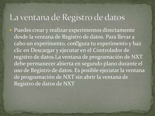 Puedes crear y realizar experimentos directamente
desde la ventana de Registro de datos. Para llevar a
cabo un experimento, congura tu experimento y haz
clic en Descargar y ejecutar en el Controlador de
registro de datos.La ventana de programación de NXT
debe permanecer abierta en segundo plano durante el
uso de Registro de datos. Es posible ejecutar la ventana
de programación de NXT sin abrir la ventana de
Registro de datos de NXT
 