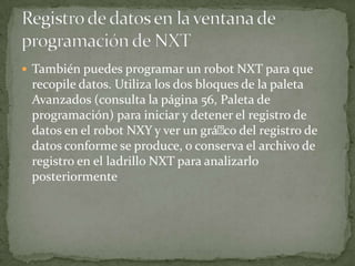 También puedes programar un robot NXT para que
recopile datos. Utiliza los dos bloques de la paleta
Avanzados (consulta la página 56, Paleta de
programación) para iniciar y detener el registro de
datos en el robot NXY y ver un gráco del registro de
datos conforme se produce, o conserva el archivo de
registro en el ladrillo NXT para analizarlo
posteriormente
 