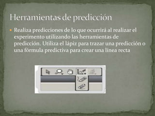  Realiza predicciones de lo que ocurrirá al realizar el
experimento utilizando las herramientas de
predicción. Utiliza el lápiz para trazar una predicción o
una fórmula predictiva para crear una línea recta
 