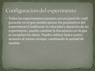  Todos los experimentos cuentan con un panel de con
guración en el que puedes ajustar los parámetros del
experimento.Cambiando la velocidad y duración de un
experimento, puedes cambiar la frecuencia con la que
se recopilan los datos. Puedes utilizar hasta cuatro
sensores al mismo tiempo, cambiando la unidad de
medida
 