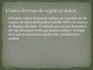  67Existen cuatro formas de realizar un experimento de
registro de datos utilizando el ladrillo NXT y la ventana
de Registro de datos. El método que escojas dependerá
del tipo de experimento que desees realizar y la etapa
en la que te encuentres: predicción, recopilación o
análisis
 
