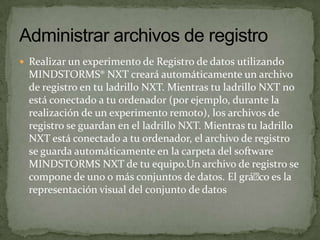  Realizar un experimento de Registro de datos utilizando
MINDSTORMS® NXT creará automáticamente un archivo
de registro en tu ladrillo NXT. Mientras tu ladrillo NXT no
está conectado a tu ordenador (por ejemplo, durante la
realización de un experimento remoto), los archivos de
registro se guardan en el ladrillo NXT. Mientras tu ladrillo
NXT está conectado a tu ordenador, el archivo de registro
se guarda automáticamente en la carpeta del software
MINDSTORMS NXT de tu equipo.Un archivo de registro se
compone de uno o más conjuntos de datos. El gráco es la
representación visual del conjunto de datos
 
