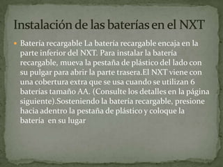  Batería recargable La batería recargable encaja en la
parte inferior del NXT. Para instalar la batería
recargable, mueva la pestaña de plástico del lado con
su pulgar para abrir la parte trasera.El NXT viene con
una cobertura extra que se usa cuando se utilizan 6
baterías tamaño AA. (Consulte los detalles en la página
siguiente).Sosteniendo la batería recargable, presione
hacia adentro la pestaña de plástico y coloque la
batería en su lugar
 