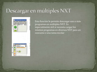 Esta función le permite descargar uno o más
programas en múltiples NXT. Es
especialmente útil si necesita cargar los
mismos programas en diversos NXT para un
concurso o una tarea escolar
 
