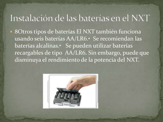 8Otros tipos de baterías El NXT también funciona
usando seis baterías AA/LR6.• Se recomiendan las
baterías alcalinas.• Se pueden utilizar baterías
recargables de tipo AA/LR6. Sin embargo, puede que
disminuya el rendimiento de la potencia del NXT.
 